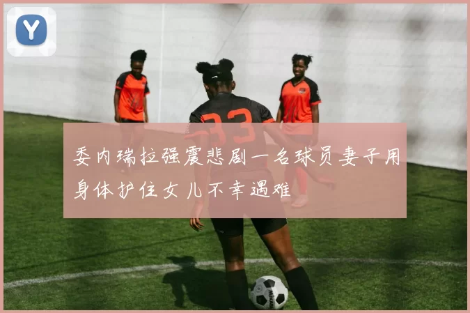 委内瑞拉强震悲剧一名球员妻子用身体护住女儿不幸遇难