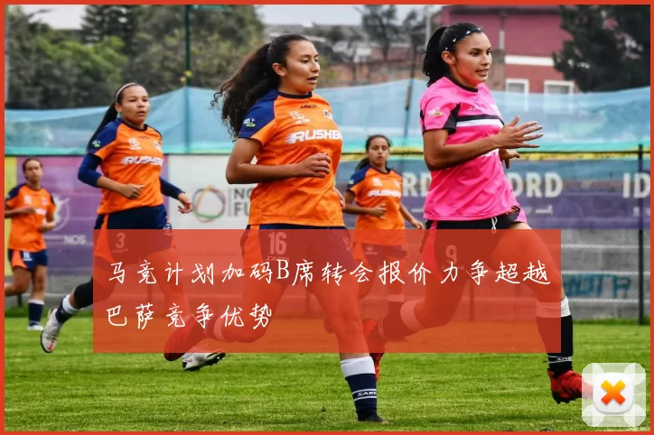 马竞计划加码B席转会报价力争超越巴萨竞争优势