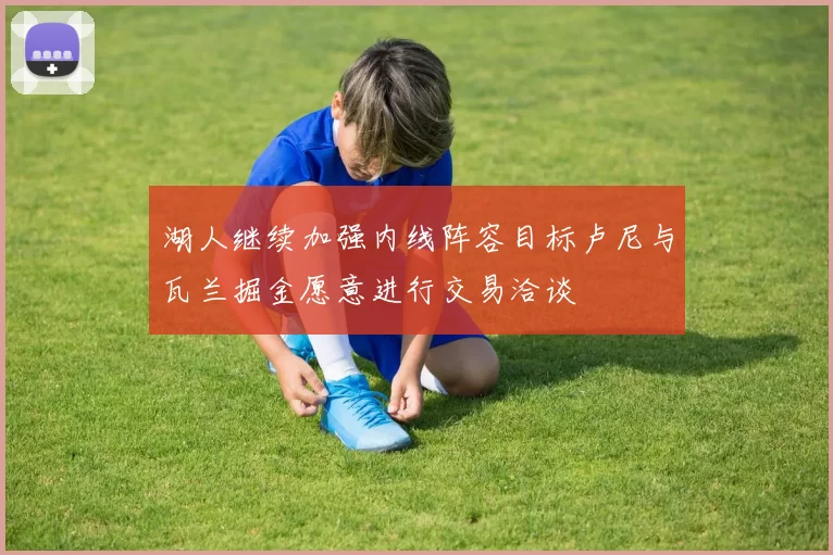 湖人继续加强内线阵容目标卢尼与瓦兰掘金愿意进行交易洽谈