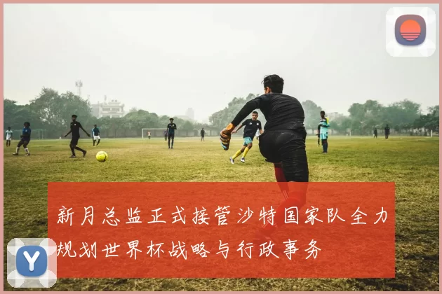 新月总监正式接管沙特国家队全力规划世界杯战略与行政事务