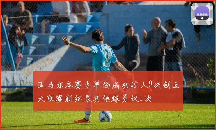 亚马尔本赛季单场成功过人9次创五大联赛新纪录其他球员仅1次