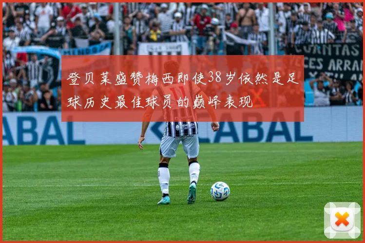 登贝莱盛赞梅西即使38岁依然是足球历史最佳球员的巅峰表现
