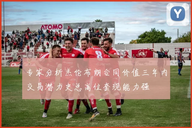 专家分析杰伦布朗合同价值三年内交易潜力史总高位套现能力强