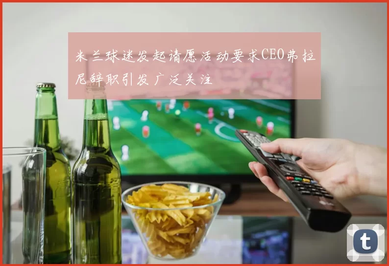米兰球迷发起请愿活动要求CEO弗拉尼辞职引发广泛关注