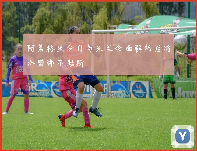 阿莱格里今日与米兰会面解约后将加盟那不勒斯