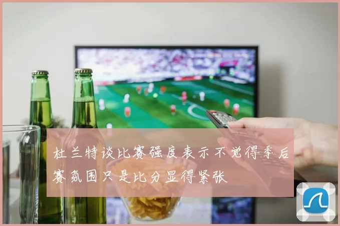 杜兰特谈比赛强度表示不觉得季后赛氛围只是比分显得紧张