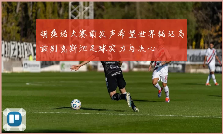 胡桑诺夫赛前发声希望世界铭记乌兹别克斯坦足球实力与决心