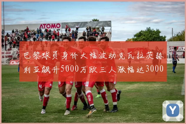 巴黎球员身价大幅波动克瓦拉茨赫利亚飙升5000万欧三人涨幅达3000万欧