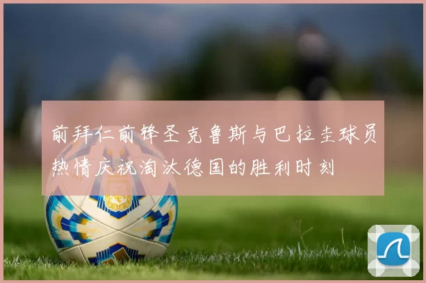 前拜仁前锋圣克鲁斯与巴拉圭球员热情庆祝淘汰德国的胜利时刻
