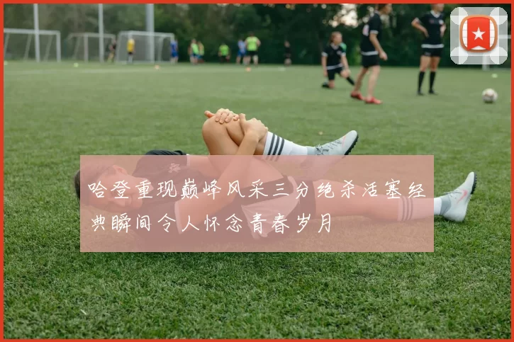 哈登重现巅峰风采三分绝杀活塞经典瞬间令人怀念青春岁月