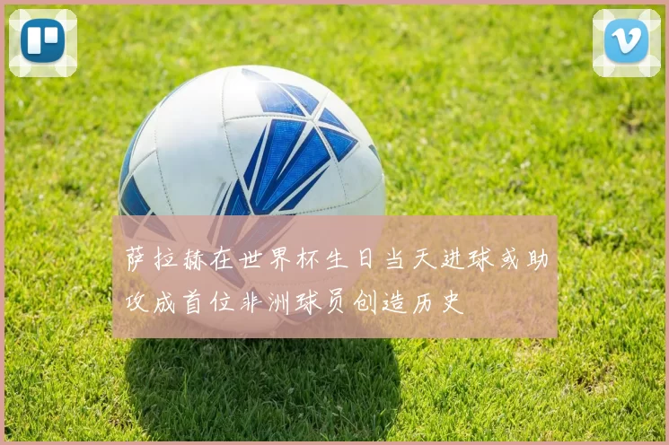 萨拉赫在世界杯生日当天进球或助攻成首位非洲球员创造历史