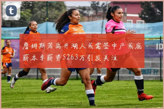 詹姆斯若离开湖人或需签中产或底薪本季薪资5263万引发关注