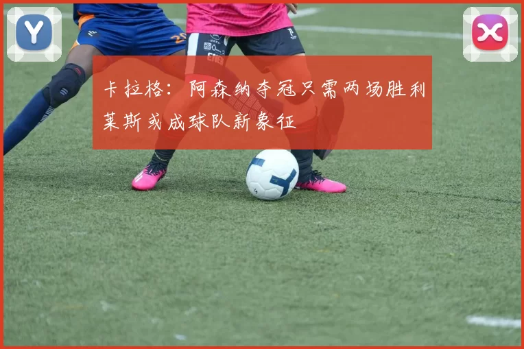 卡拉格：阿森纳夺冠只需两场胜利莱斯或成球队新象征