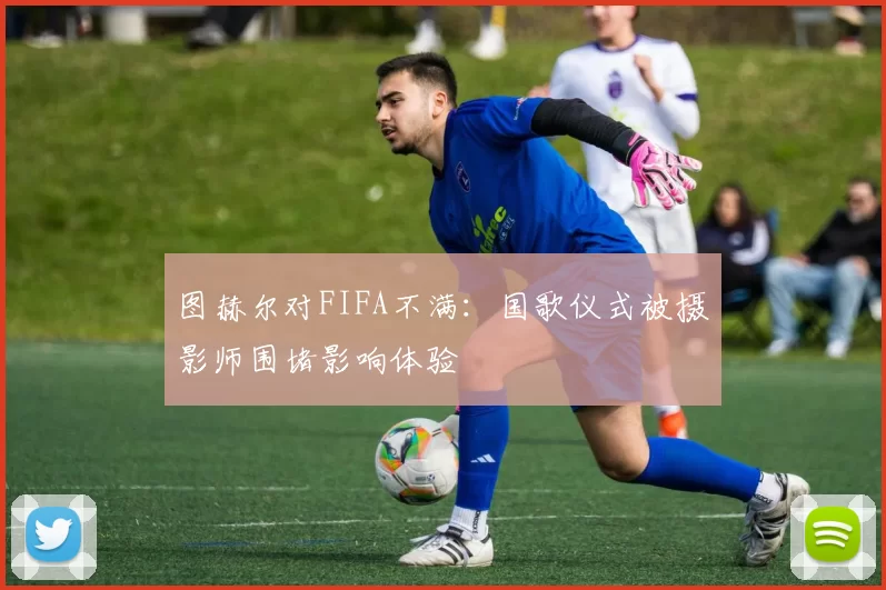 图赫尔对FIFA不满：国歌仪式被摄影师围堵影响体验