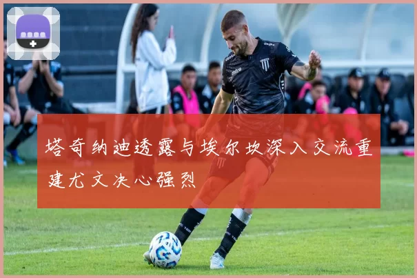 塔奇纳迪透露与埃尔坎深入交流重建尤文决心强烈