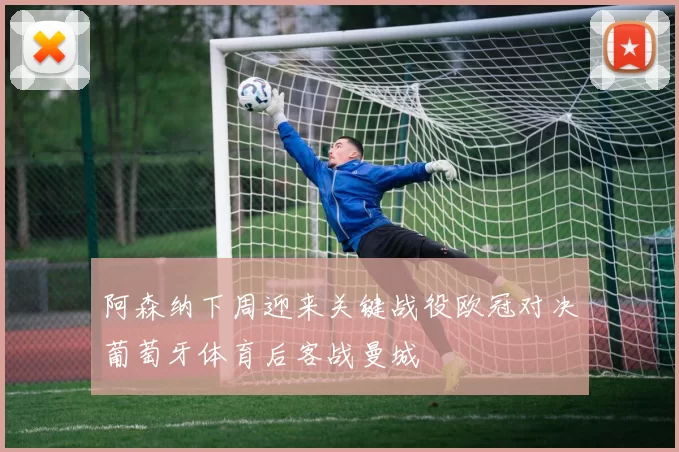 阿森纳下周迎来关键战役欧冠对决葡萄牙体育后客战曼城