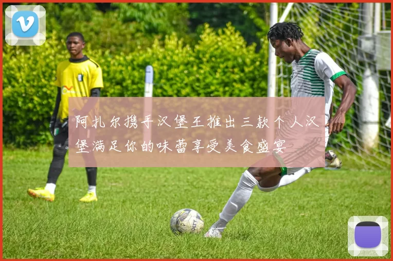 阿扎尔携手汉堡王推出三款个人汉堡满足你的味蕾享受美食盛宴