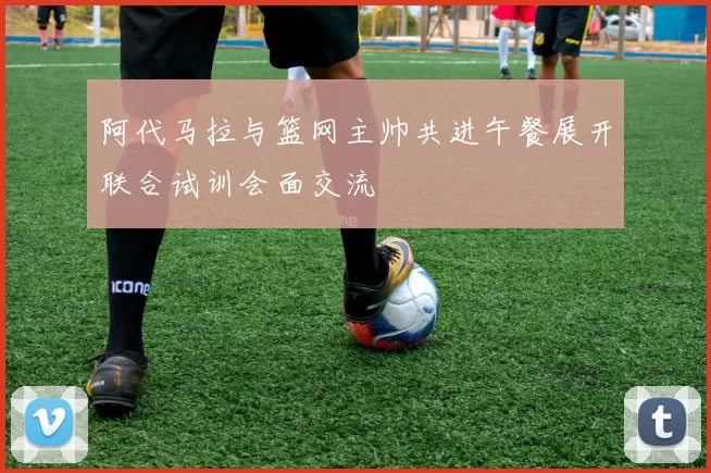 阿代马拉与篮网主帅共进午餐展开联合试训会面交流