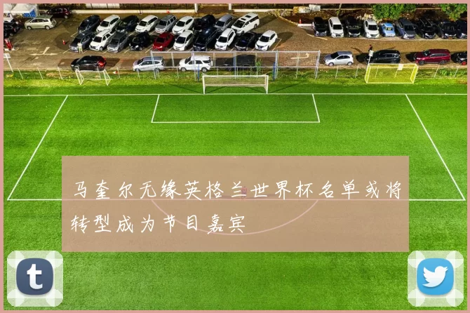 马奎尔无缘英格兰世界杯名单或将转型成为节目嘉宾
