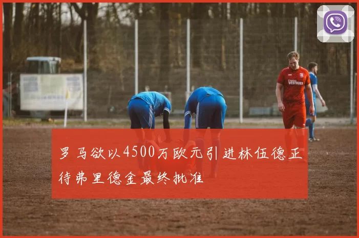 罗马欲以4500万欧元引进林伍德正待弗里德金最终批准