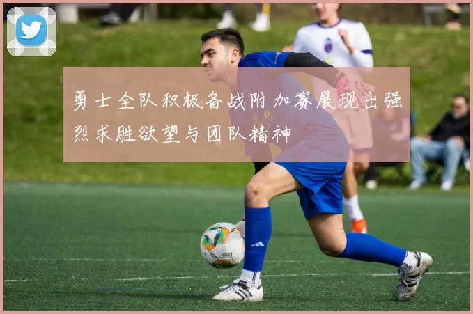 勇士全队积极备战附加赛展现出强烈求胜欲望与团队精神