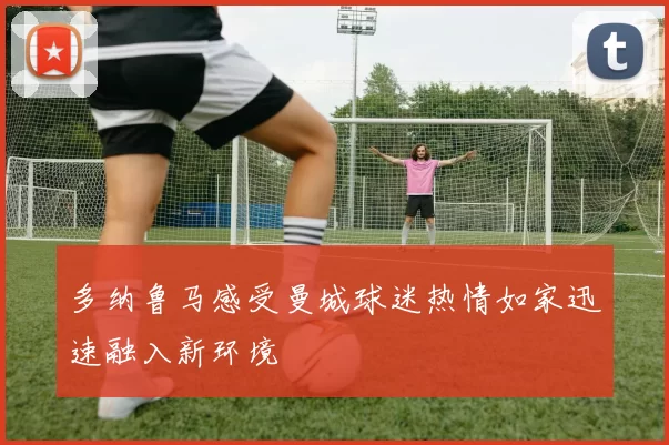 多纳鲁马感受曼城球迷热情如家迅速融入新环境