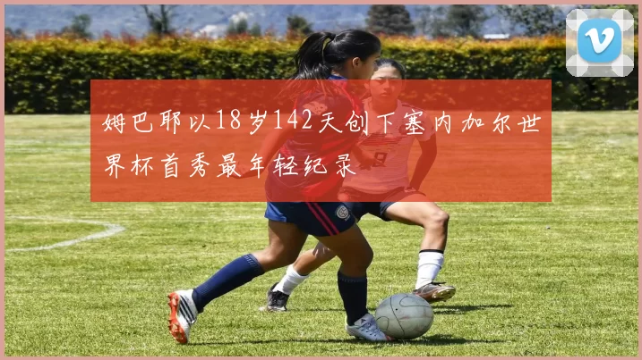 姆巴耶以18岁142天创下塞内加尔世界杯首秀最年轻纪录