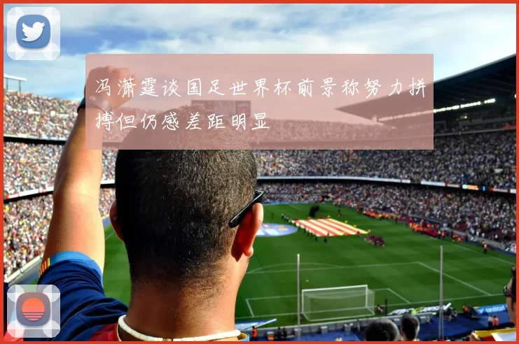 冯潇霆谈国足世界杯前景称努力拼搏但仍感差距明显