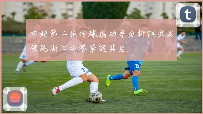 中超第二轮传球成功率分析铜梁龙领跑浙江海港紧随其后
