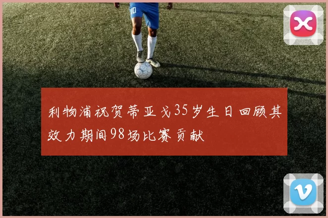 利物浦祝贺蒂亚戈35岁生日回顾其效力期间98场比赛贡献