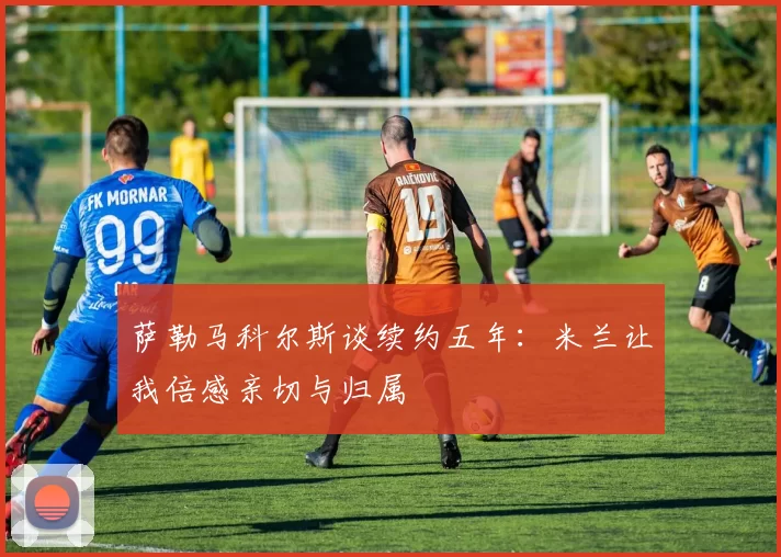 萨勒马科尔斯谈续约五年：米兰让我倍感亲切与归属