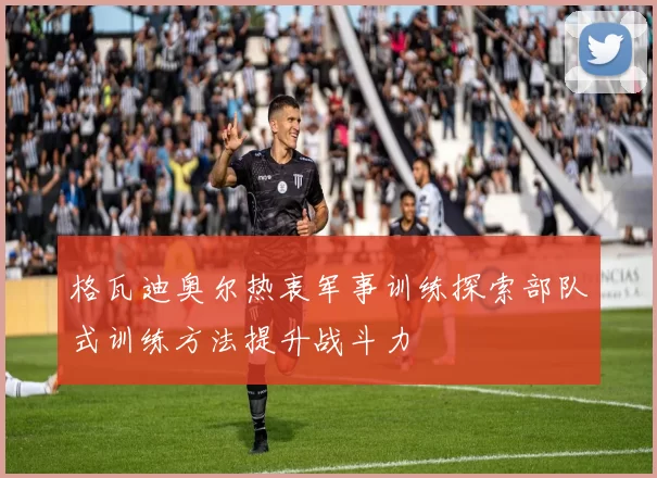格瓦迪奥尔热衷军事训练探索部队式训练方法提升战斗力