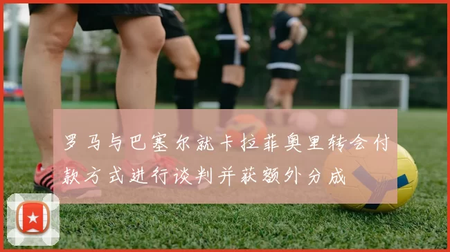 罗马与巴塞尔就卡拉菲奥里转会付款方式进行谈判并获额外分成